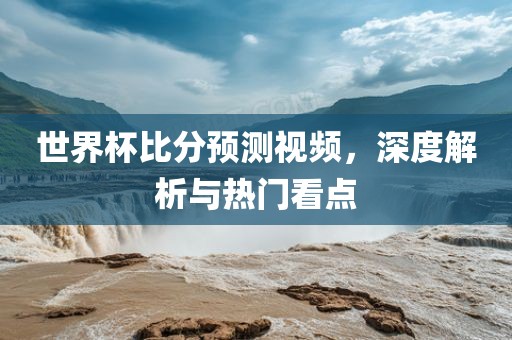 世界杯比分预测视频，深度解析与热门看点