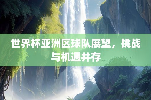 世界杯亚洲区球队展望，挑战与机遇并存