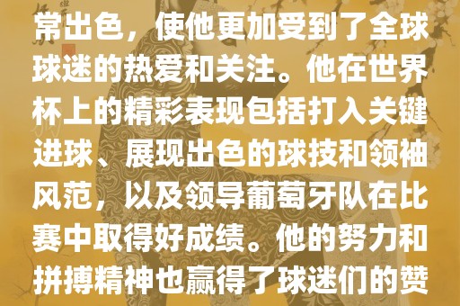 是的，C罗在世界杯上的表现非常出色，使他更加受到了全球球迷的热爱和关注。他在世界杯上的精彩表现包括打入关键进球、展现出色的球技和领袖风范，以及领导葡萄牙队在比赛中取得好成绩。他的努力和拼搏精神也赢得了球迷们的赞赏和尊敬。