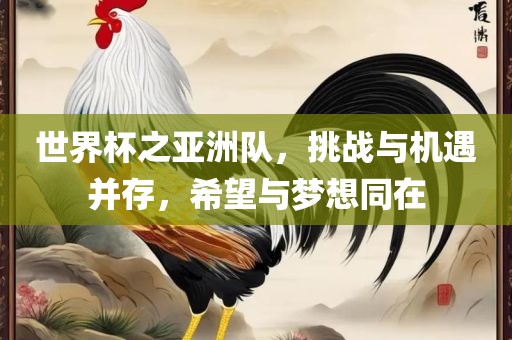 世界杯之亚洲队，挑战与机遇并存，希望与梦想同在