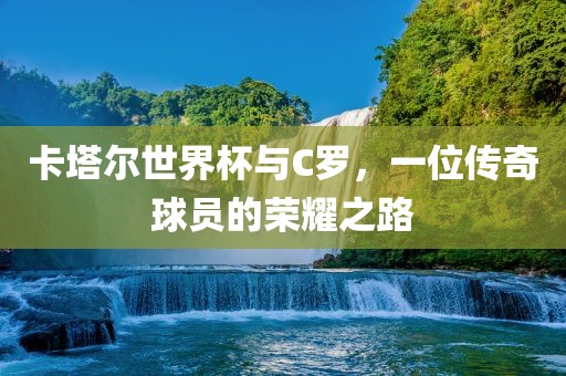 卡塔尔世界杯与C罗，一位传奇球员的荣耀之路