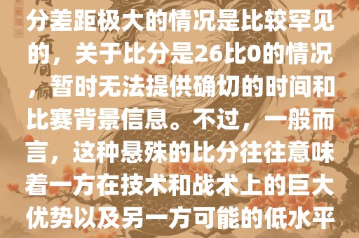 在世界杯足球比赛中，出现比分差距极大的情况是比较罕见的，关于比分是26比0的情况，暂时无法提供确切的时间和比赛背景信息。不过，一般而言，这种悬殊的比分往往意味着一方在技术和战术上的巨大优势以及另一方可能的低水平表现。
