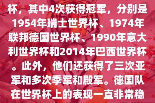 德国队在世界杯上的战绩非常辉煌。他们总共参加了8次世界杯，其中4次获得冠军，分别是1954年瑞士世界杯、1974年联邦德国世界杯、1990年意大利世界杯和2014年巴西世界杯。此外，他们还获得了三次亚军和多次季军和殿军。德国队在世界杯上的表现一直非常稳定，拥有强大的实力和深厚的足球底蕴。