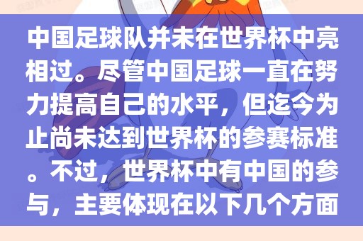 中国足球队并未在世界杯中亮相过。尽管中国足球一直在努力提高自己的水平，但迄今为止尚未达到世界杯的参赛标准。不过，世界杯中有中国的参与，主要体现在以下几个方面