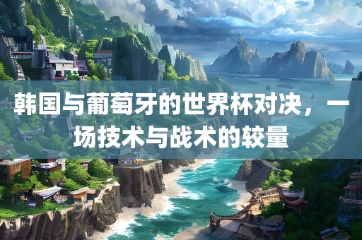 韩国与葡萄牙的世界杯对决，一场技术与战术的较量