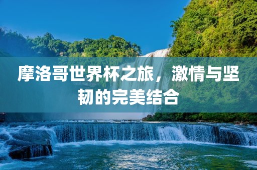 摩洛哥世界杯之旅，激情与坚韧的完美结合