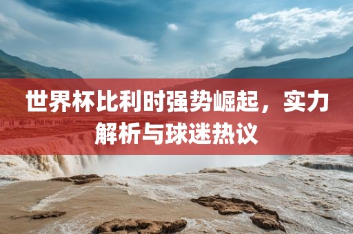 世界杯比利时强势崛起，实力解析与球迷热议