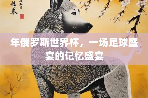 年俄罗斯世界杯，一场足球盛宴的记忆盛宴