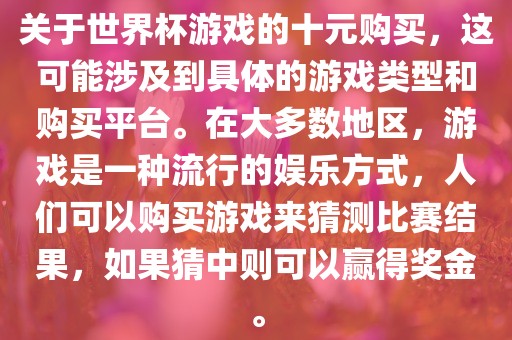 关于世界杯游戏的十元购买，这可能涉及到具体的游戏类型和购买平台。在大多数地区，游戏是一种流行的娱乐方式，人们可以购买游戏来猜测比赛结果，如果猜中则可以赢得奖金。