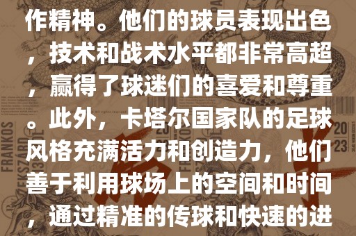卡塔尔国家队在世界杯足球赛中的表现非常出色。虽然他们的对手实力强大，但卡塔尔队展现出了顽强的斗志和团队合作精神。他们的球员表现出色，技术和战术水平都非常高超，赢得了球迷们的喜爱和尊重。此外，卡塔尔国家队的足球风格充满活力和创造力，他们善于利用球场上的空间和时间，通过精准的传球和快速的进攻来制造威胁。总的来说，卡塔尔国家队是一支充满潜力的队伍，未来有望在国际足球赛场上取得更好的成绩。