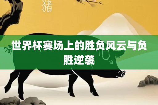 世界杯赛场上的胜负风云与负胜逆袭