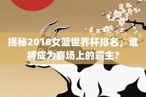 揭秘2018女篮世界杯排名，谁将成为赛场上的霸主？