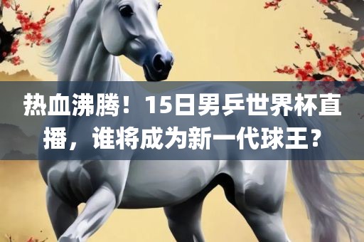 热血沸腾！15日男乒世界杯直播，谁将成为新一代球王？