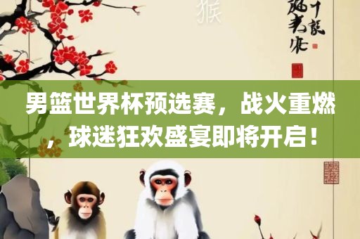 男篮世界杯预选赛，战火重燃，球迷狂欢盛宴即将开启！