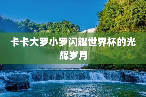 卡卡大罗小罗闪耀世界杯的光辉岁月