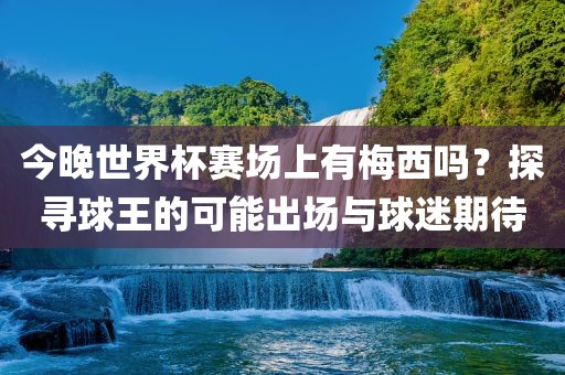 今晚世界杯赛场上有梅西吗？探寻球王的可能出场与球迷期待
