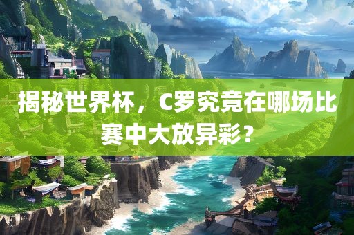揭秘世界杯，C罗究竟在哪场比赛中大放异彩？