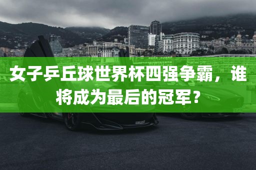 女子乒丘球世界杯四强争霸，谁将成为最后的冠军？