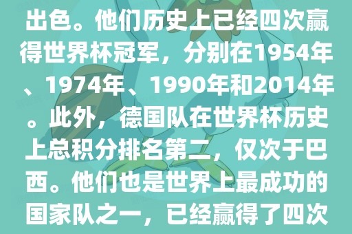 德国队在世界杯上的表现非常出色。他们历史上已经四次赢得世界杯冠军，分别在1954年、1974年、1990年和2014年。此外，德国队在世界杯历史上总积分排名第二，仅次于巴西。他们也是世界上最成功的国家队之一，已经赢得了四次世界杯冠军和多次进入决赛。