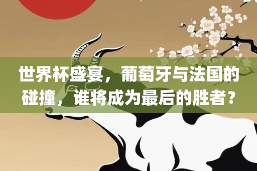 世界杯盛宴，葡萄牙与法国的碰撞，谁将成为最后的胜者？