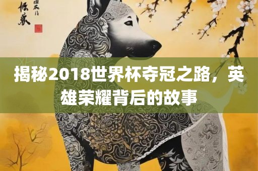 揭秘2018世界杯夺冠之路，英雄荣耀背后的故事