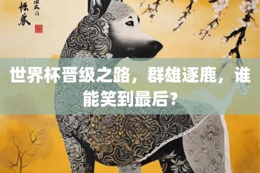 世界杯晋级之路，群雄逐鹿，谁能笑到最后？