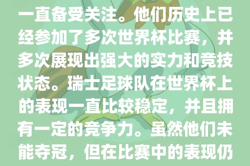 瑞士足球队在世界杯上的表现一直备受关注。他们历史上已经参加了多次世界杯比赛，并多次展现出强大的实力和竞技状态。瑞士足球队在世界杯上的表现一直比较稳定，并且拥有一定的竞争力。虽然他们未能夺冠，但在比赛中的表现仍然令人印象深刻。