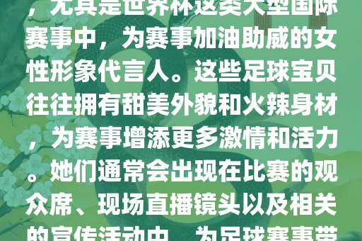 足球宝贝指的是在足球赛事中，尤其是世界杯这类大型国际赛事中，为赛事加油助威的女性形象代言人。这些足球宝贝往往拥有甜美外貌和火辣身材，为赛事增添更多激情和活力。她们通常会出现在比赛的观众席、现场直播镜头以及相关的宣传活动中，为足球赛事带来了更多的关注度和话题性。