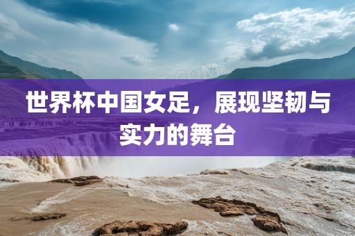 世界杯中国女足，展现坚韧与实力的舞台