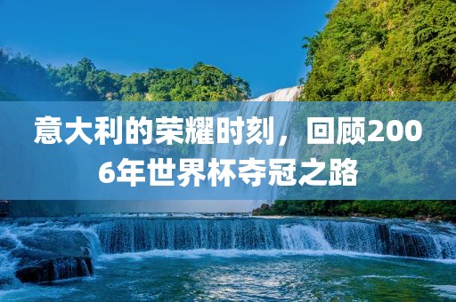 意大利的荣耀时刻，回顾2006年世界杯夺冠之路