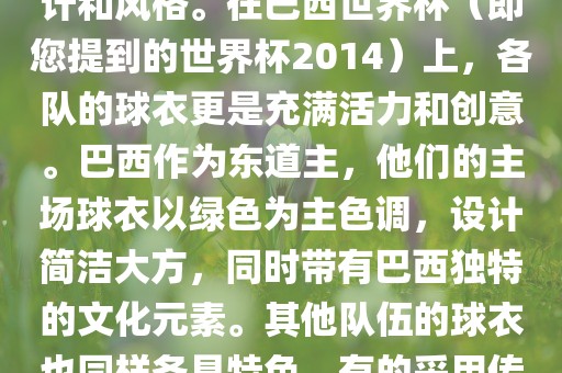 关于世界杯足球赛的球衣，每个参赛队伍都有自己的独特设计和风格。在巴西世界杯（即您提到的世界杯2014）上，各队的球衣更是充满活力和创意。巴西作为东道主，他们的主场球衣以绿色为主色调，设计简洁大方，同时带有巴西独特的文化元素。其他队伍的球衣也同样各具特色，有的采用传统颜色，有的则尝试新的设计和颜色搭配。