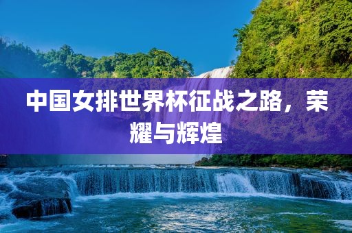 中国女排世界杯征战之路，荣耀与辉煌