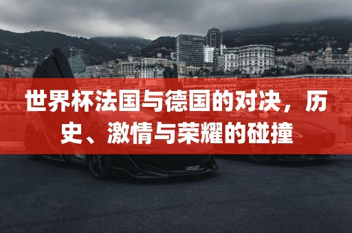 世界杯法国与德国的对决，历史、激情与荣耀的碰撞