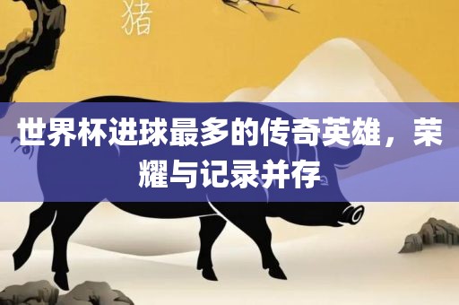 世界杯进球最多的传奇英雄，荣耀与记录并存
