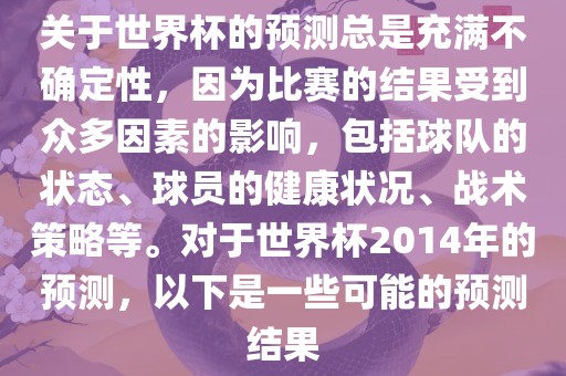 关于世界杯的预测总是充满不确定性，因为比赛的结果受到众多因素的影响，包括球队的状态、球员的健康状况、战术策略等。对于世界杯2014年的预测，以下是一些可能的预测结果