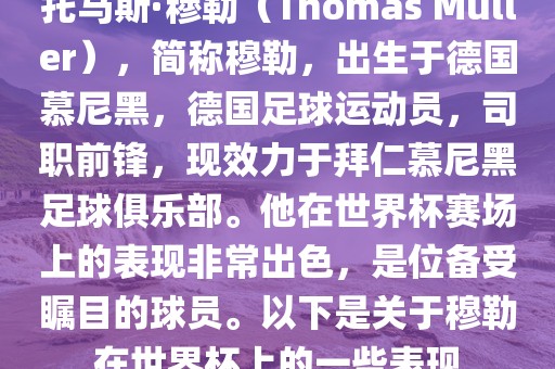 托马斯·穆勒（Thomas Müller），简称穆勒，出生于德国慕尼黑，德国足球运动员，司职前锋，现效力于拜仁慕尼黑足球俱乐部。他在世界杯赛场上的表现非常出色，是位备受瞩目的球员。以下是关于穆勒在世界杯上的一些表现