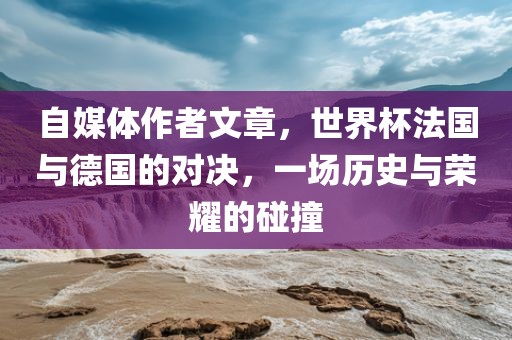自媒体作者文章，世界杯法国与德国的对决，一场历史与荣耀的碰撞