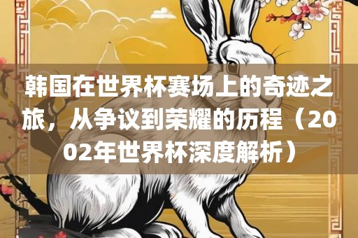 韩国在世界杯赛场上的奇迹之旅，从争议到荣耀的历程（2002年世界杯深度解析）