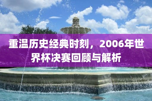 重温历史经典时刻，2006年世界杯决赛回顾与解析