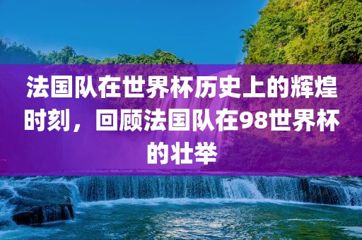 法国队在世界杯历史上的辉煌时刻，回顾法国队在98世界杯的壮举