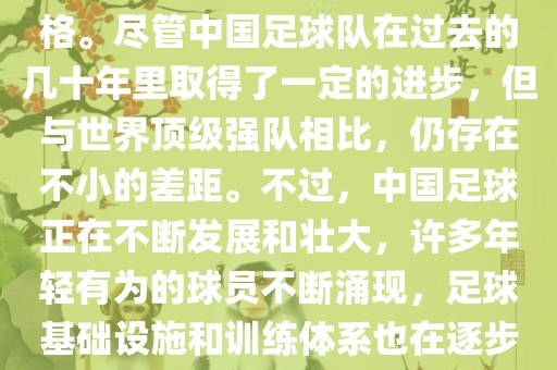 在迄今为止的世界杯足球比赛中，中国队并未获得过参赛资格。尽管中国足球队在过去的几十年里取得了一定的进步，但与世界顶级强队相比，仍存在不小的差距。不过，中国足球正在不断发展和壮大，许多年轻有为的球员不断涌现，足球基础设施和训练体系也在逐步完善。因此，未来中国队仍有可能进入世界杯。