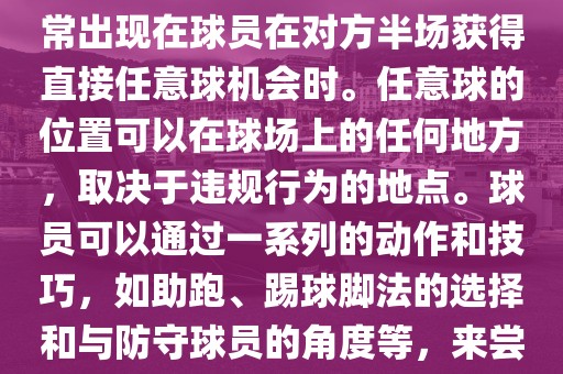 世界杯中的任意球是一种在足球比赛中常见的得分手段，通常出现在球员在对方半场获得直接任意球机会时。任意球的位置可以在球场上的任何地方，取决于违规行为的地点。球员可以通过一系列的动作和技巧，如助跑、踢球脚法的选择和与防守球员的角度等，来尝试将球直接踢入对方球门，从而得分。
