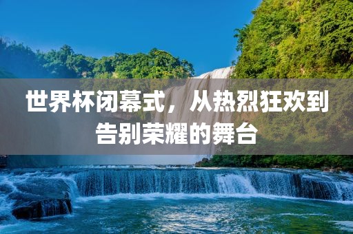 世界杯闭幕式，从热烈狂欢到告别荣耀的舞台
