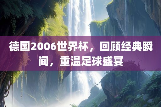 德国2006世界杯，回顾经典瞬间，重温足球盛宴