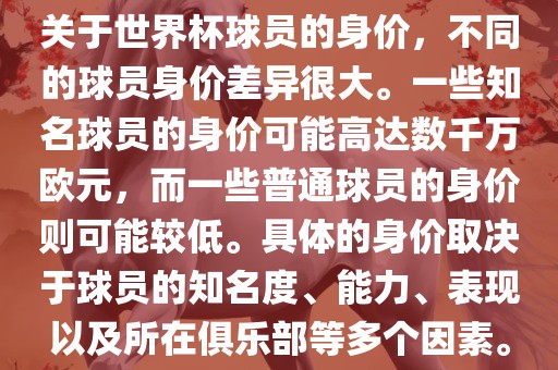 关于世界杯球员的身价，不同的球员身价差异很大。一些知名球员的身价可能高达数千万欧元，而一些普通球员的身价则可能较低。具体的身价取决于球员的知名度、能力、表现以及所在俱乐部等多个因素。
