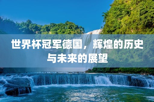 世界杯冠军德国，辉煌的历史与未来的展望