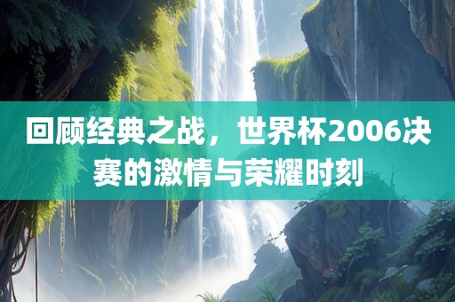 回顾经典之战，世界杯2006决赛的激情与荣耀时刻