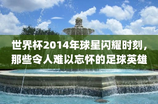 世界杯2014年球星闪耀时刻，那些令人难以忘怀的足球英雄