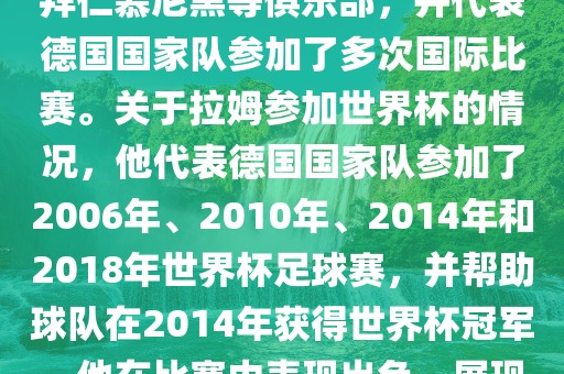拉姆（Philipp Lahm）是一位德国足球运动员，出生于1983年，他在职业生涯中曾效力于拜仁慕尼黑等俱乐部，并代表德国国家队参加了多次国际比赛。关于拉姆参加世界杯的情况，他代表德国国家队参加了2006年、2010年、2014年和2018年世界杯足球赛，并帮助球队在2014年获得世界杯冠军。他在比赛中表现出色，展现出卓越的领导能力和足球技巧，成为德国队的重要球员之一。