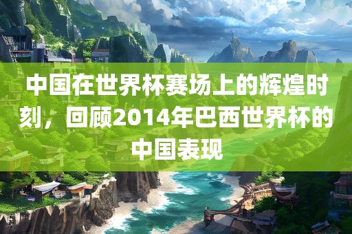 中国在世界杯赛场上的辉煌时刻，回顾2014年巴西世界杯的中国表现